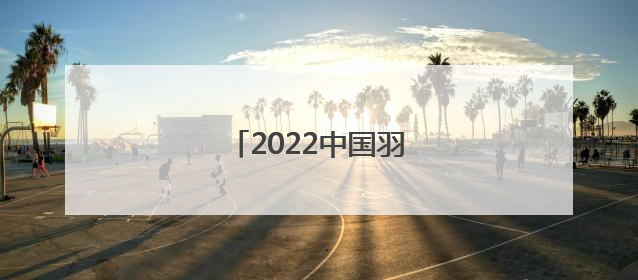 「2022中国羽毛球赛事安排表」2022羽毛球中国公开赛安排表