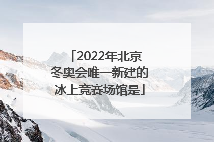 「2022年北京冬奥会唯一新建的冰上竞赛场馆是」2022年北京冬奥会唯一新建的冰上竞赛场馆是什